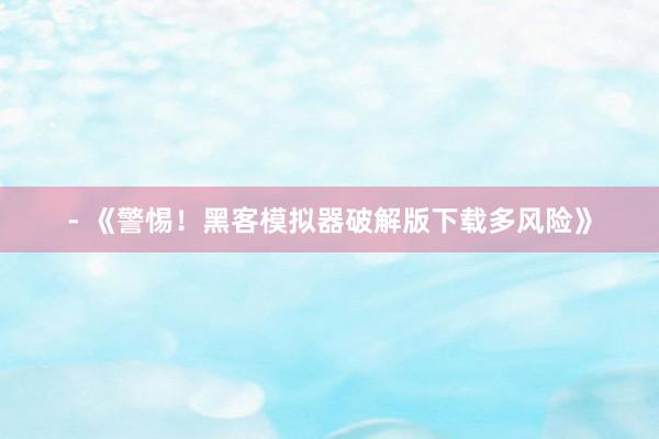 - 《警惕！黑客模拟器破解版下载多风险》