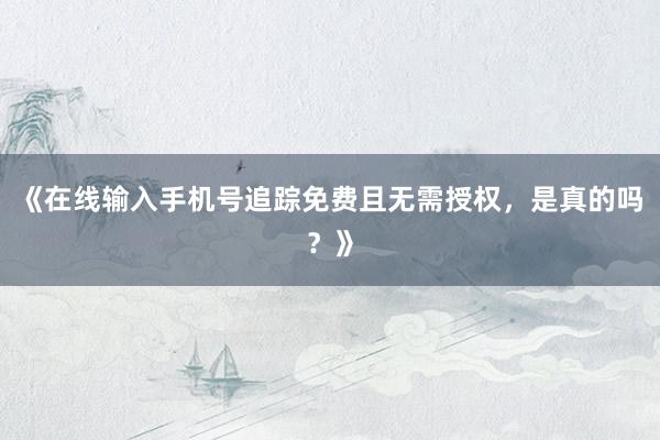 《在线输入手机号追踪免费且无需授权，是真的吗？》
